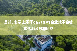 周鸿祎表示 上不了ChatGPT企业就不会被淘汰360放弃研究