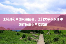 土耳其和中国友谊使者、厦门大学校友唐小强在地震中不幸遇难