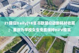 21健信Daily|18省市联盟启动新耗材收藏； 重庆为学校女生免费接种HPV疫苗