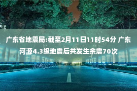 广东省地震局:截至2月11日11时54分 广东河源4.3级地震后共发生余震70次