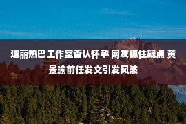 迪丽热巴工作室否认怀孕 网友抓住疑点 黄景瑜前任发文引发风波