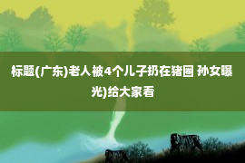 标题(广东)老人被4个儿子扔在猪圈 孙女曝光)给大家看