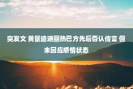 突发文 黄景瑜迪丽热巴方先后否认传言 但未回应感情状态