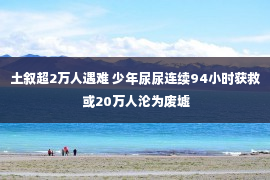 土叙超2万人遇难 少年尿尿连续94小时获救 或20万人沦为废墟