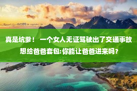 真是坑爹！ 一个女人无证驾驶出了交通事故 想给爸爸套包:你能让爸爸进来吗？