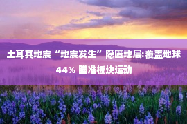 土耳其地震“地震发生”隐匿地层:覆盖地球44% 瞄准板块运动