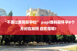 “不要过度照顾孕妇” papi爆料称怀孕8个月时在加班 你觉得呢？