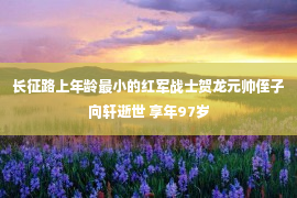 长征路上年龄最小的红军战士贺龙元帅侄子向轩逝世 享年97岁