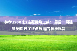 林孝埈500米2连冠燃烧过头！ 最后一圈强势反超 过了终点后 霸气挥手祝贺