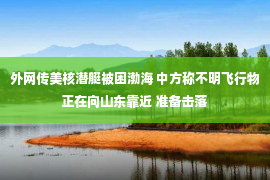 外网传美核潜艇被困渤海 中方称不明飞行物正在向山东靠近 准备击落