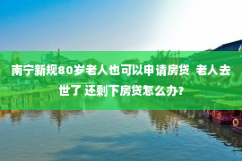 南宁新规80岁老人也可以申请房贷  老人去世了 还剩下房贷怎么办？