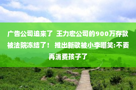 广告公司追来了  王力宏公司的900万存款被法院冻结了！ 推出新歌被小李嘲笑:不要再消费孩子了