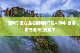 广西南宁警方通报商场持刀伤人事件  嫌疑犯已经扔进河里了