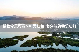 微信今天可发520元红包  七夕节的特设功能