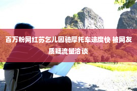 百万粉网红苏乞儿因骑摩托车速度快 被网友质疑流量洽谈