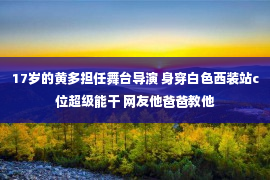 17岁的黄多担任舞台导演 身穿白色西装站c位超级能干 网友他爸爸教他