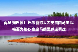 再见 姆巴佩！ 巴黎新帅大力支持内马尔 以梅西为核心 皇家马德里球迷看戏