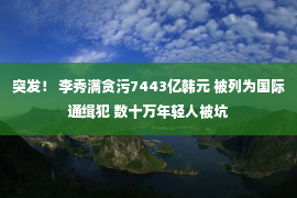 突发！ 李秀满贪污7443亿韩元 被列为国际通缉犯 数十万年轻人被坑