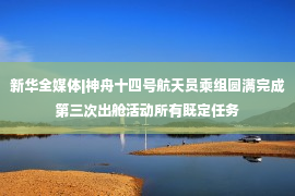 新华全媒体|神舟十四号航天员乘组圆满完成第三次出舱活动所有既定任务