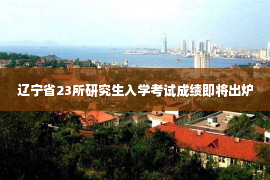 辽宁省23所研究生入学考试成绩即将出炉