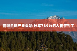 前瞻全球产业头条:日本789万老人仍在打工