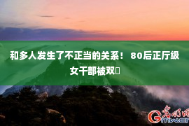 和多人发生了不正当的关系！ 80后正厅级女干部被双�