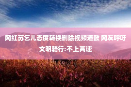 网红苏乞儿态度转换删除视频道歉 网友呼吁文明骑行:不上高速