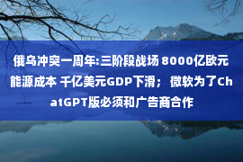 俄乌冲突一周年:三阶段战场 8000亿欧元能源成本 千亿美元GDP下滑； 微软为了ChatGPT版必须和广告商合作