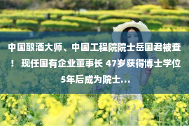 中国酿酒大师、中国工程院院士岳国君被查！ 现任国有企业董事长 47岁获得博士学位 5年后成为院士…