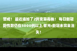 警戒！ 最近追加了2例变异毒株！ 每日新冠阳性数仍在5000例以上 曾光:新冠未完全消失！