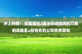 冲上热搜！ 吃离面包2厘米锈迹斑斑的刀具制造商系a股有名的公司桃李面包