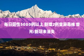 每日阳性5000例以上 新增2例变异毒株 曾光:新冠未消失