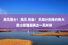 再见骑士！ 再见 詹皇！ 乐福计划签约热火 勇士管理层再次一无所获