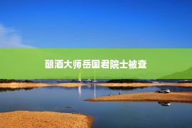 酿酒大师岳国君院士被查