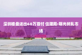 深圳楼盘送出60万首付 住建局:曝光扰乱市场