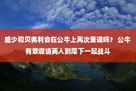 威少和贝弗利会在公牛上再次重逢吗？ 公牛有意邀请两人到麾下一起战斗