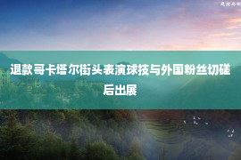 退款哥卡塔尔街头表演球技与外国粉丝切磋后出展