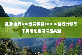 爱琪:金牌VIP会员恢复1080P屏幕分辨率 不再限制登录设备类型