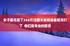 女子超市买了250斤过期大米投诉被超市打了  他们是专业的假货