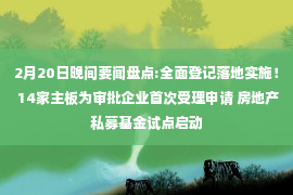 2月20日晚间要闻盘点:全面登记落地实施！ 14家主板为审批企业首次受理申请 房地产私募基金试点启动