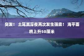 突发！ 土耳其深夜再次发生强震！ 海平面将上升50厘米