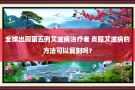 全球出现第五例艾滋病治疗者 克服艾滋病的方法可以复制吗？