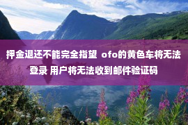 押金退还不能完全指望  ofo的黄色车将无法登录 用户将无法收到邮件验证码