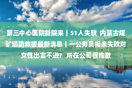 第三中心医院新院来丨51人失联  内蒙古煤矿塌陷救援最新消息丨一公务员相亲失败对女性出言不逊？ 所在公司很抱歉