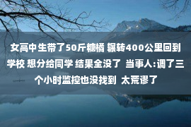 女高中生带了50斤糖橘 辗转400公里回到学校 想分给同学 结果全没了  当事人:调了三个小时监控也没找到  太荒谬了