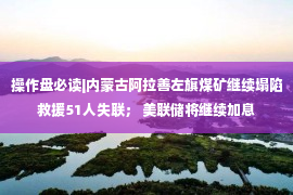 操作盘必读|内蒙古阿拉善左旗煤矿继续塌陷救援51人失联； 美联储将继续加息