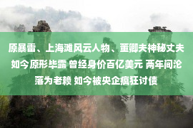 原暴雷、上海滩风云人物、董卿夫神秘丈夫如今原形毕露 曾经身价百亿美元 两年间沦落为老赖 如今被央企疯狂讨债