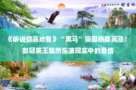 《听说你喜欢我》“黑马”突围热度高涨！ 彭冠英王楚然饰演现实中的爱情