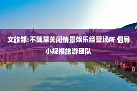 文旅部:不随意关闭情景娱乐经营场所 倡导小规模旅游团队