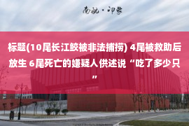 标题(10尾长江鲛被非法捕捞) 4尾被救助后放生 6尾死亡的嫌疑人供述说“吃了多少只”